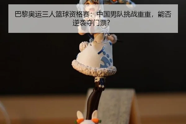 巴黎奥运三人篮球资格赛：中国男队挑战重重，能否逆袭夺门票？